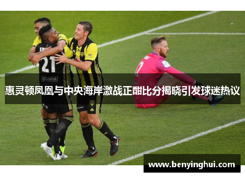 惠灵顿凤凰与中央海岸激战正酣比分揭晓引发球迷热议