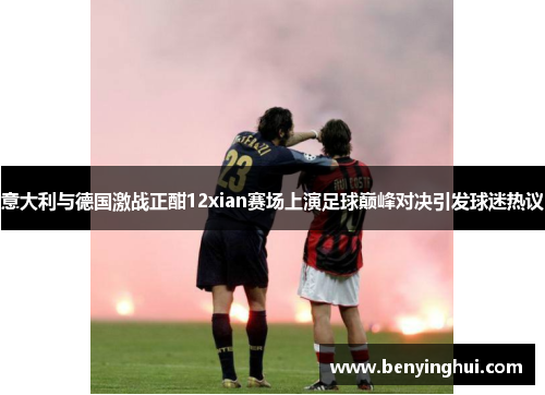 意大利与德国激战正酣12xian赛场上演足球巅峰对决引发球迷热议