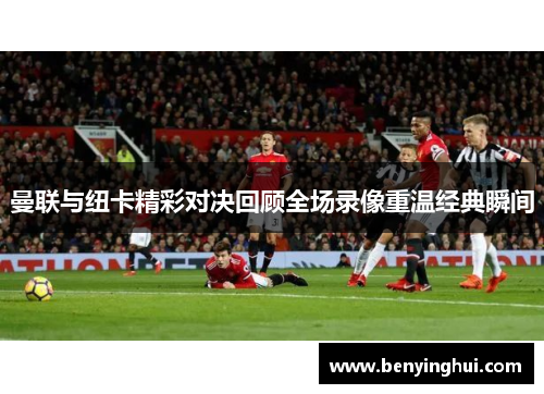 曼联与纽卡精彩对决回顾全场录像重温经典瞬间