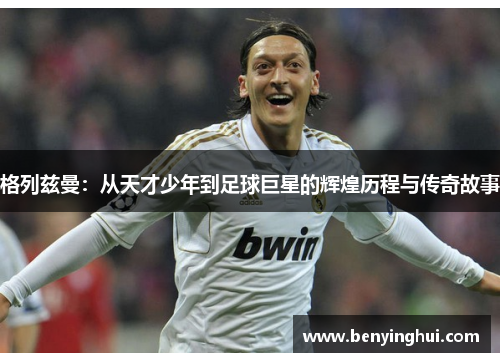 格列兹曼：从天才少年到足球巨星的辉煌历程与传奇故事