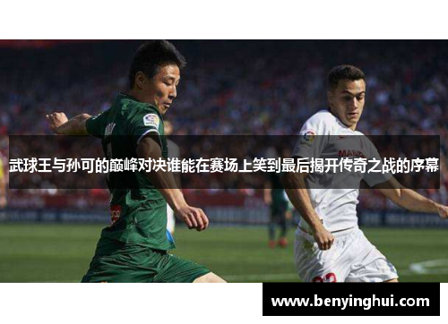 武球王与孙可的巅峰对决谁能在赛场上笑到最后揭开传奇之战的序幕